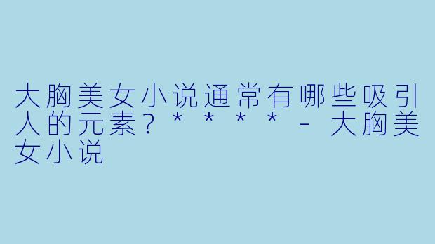大胸美女小说通常有哪些吸引人的元素?****