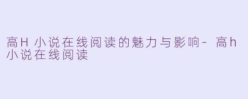 高H小说在线阅读的魅力与影响-高h小说在线阅读
