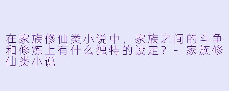 在家族修仙类小说中,家族之间的斗争和修炼上有什么独特的设定?