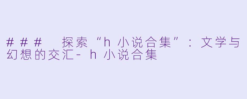 ### 探索“h小说合集”：文学与幻想的交汇-h小说合集