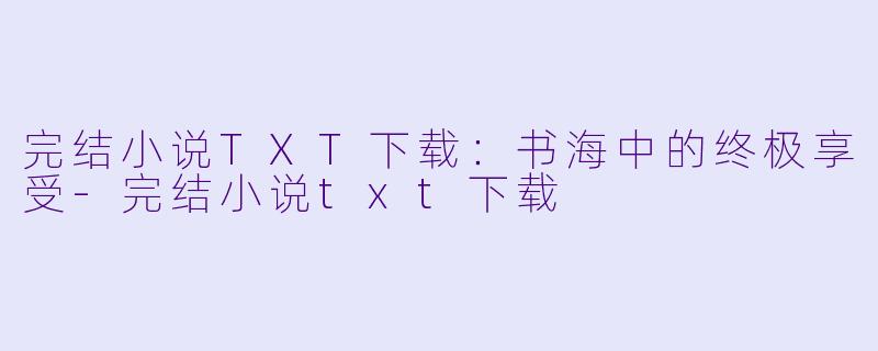完结小说TXT下载：书海中的终极享受-完结小说txt下载