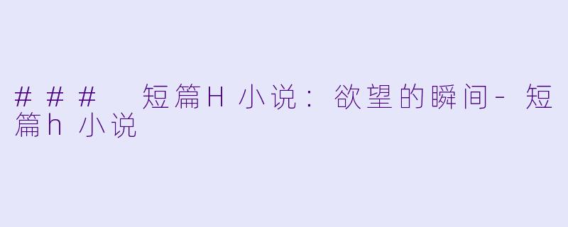 ### 短篇H小说：欲望的瞬间-短篇h小说