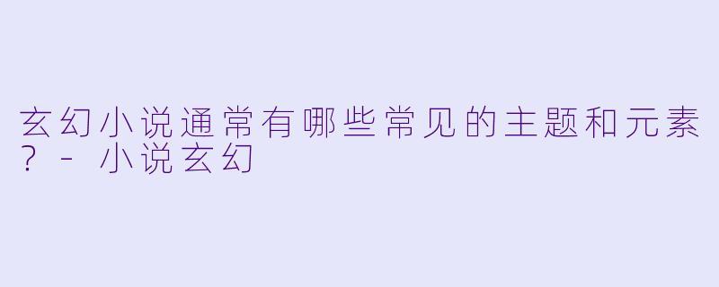 玄幻小说通常有哪些常见的主题和元素？