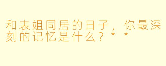 和表姐同居的日子,你最深刻的记忆是什么?**