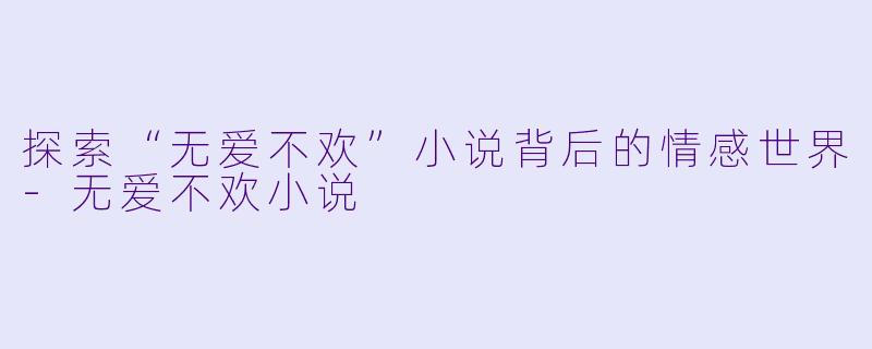 探索“无爱不欢”小说背后的情感世界-无爱不欢小说