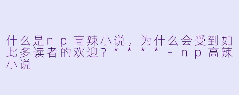 什么是np高辣小说,为什么会受到如此多读者的欢迎?****