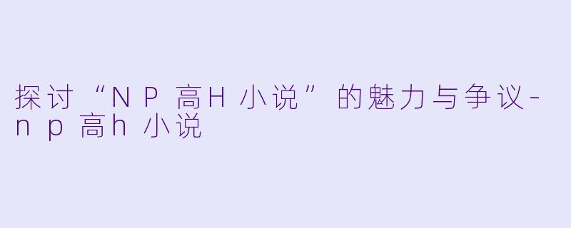 探讨“NP高H小说”的魅力与争议-np高h小说