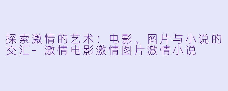 探索激情的艺术：电影、图片与小说的交汇-激情电影激情图片激情小说