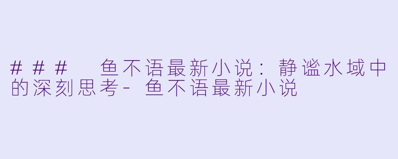 ### 鱼不语最新小说：静谧水域中的深刻思考-鱼不语最新小说