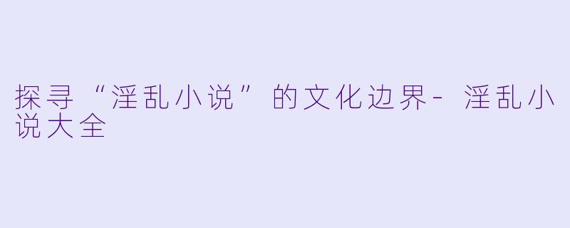 探寻“淫乱小说”的文化边界-淫乱小说大全