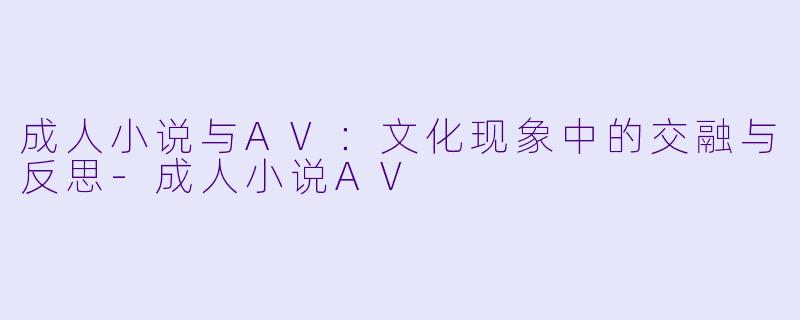 成人小说与AV：文化现象中的交融与反思-成人小说AV