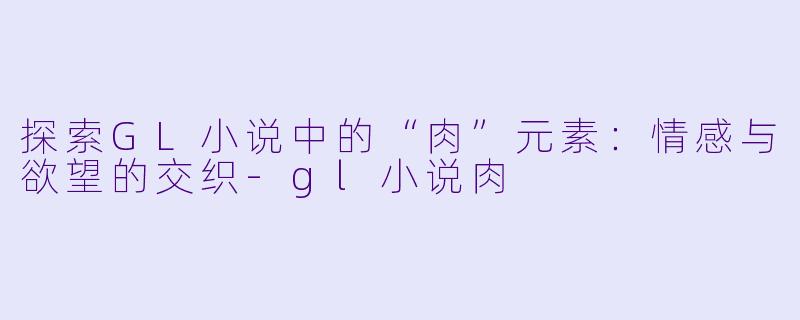 探索GL小说中的“肉”元素：情感与欲望的交织-gl小说肉