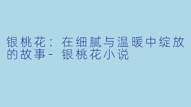 银桃花：在细腻与温暖中绽放的故事-银桃花小说