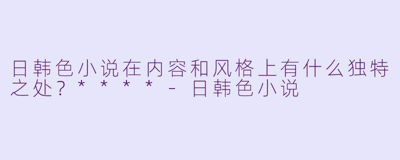 日韩色小说在内容和风格上有什么独特之处?****