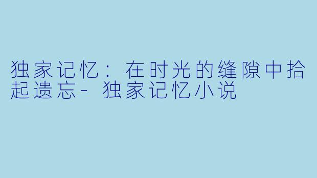 独家记忆：在时光的缝隙中拾起遗忘-独家记忆小说