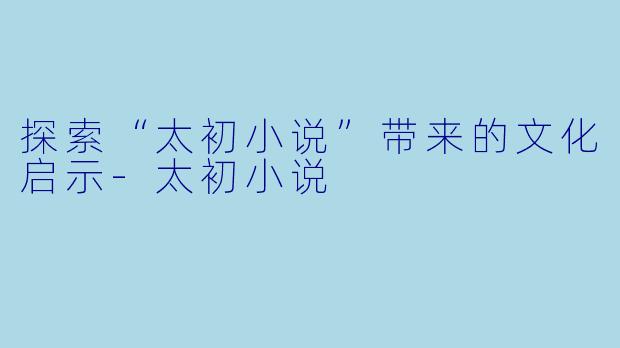 探索“太初小说”带来的文化启示-太初小说