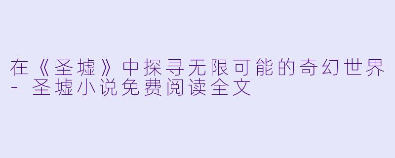在《圣墟》中探寻无限可能的奇幻世界-圣墟小说免费阅读全文