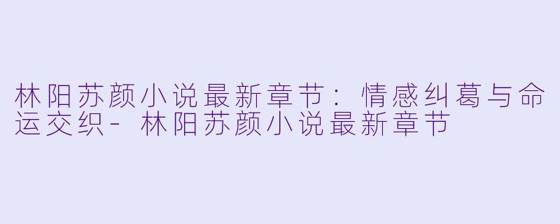 林阳苏颜小说最新章节：情感纠葛与命运交织-林阳苏颜小说最新章节