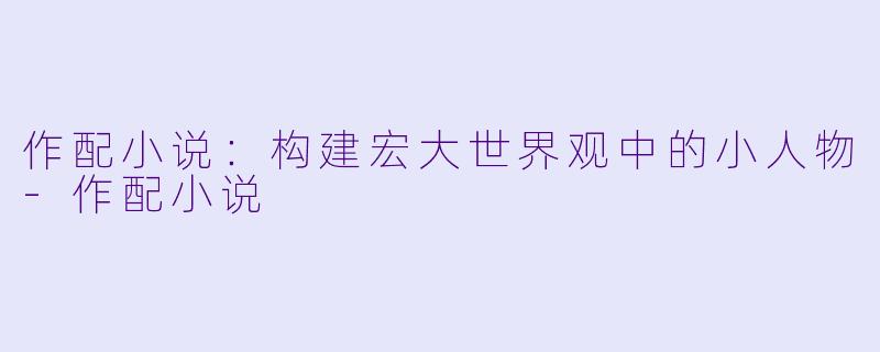 作配小说：构建宏大世界观中的小人物-作配小说