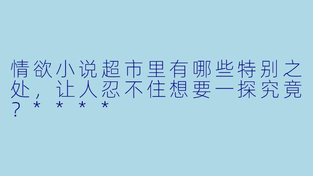 情欲小说超市里有哪些特别之处,让人忍不住想要一探究竟?****