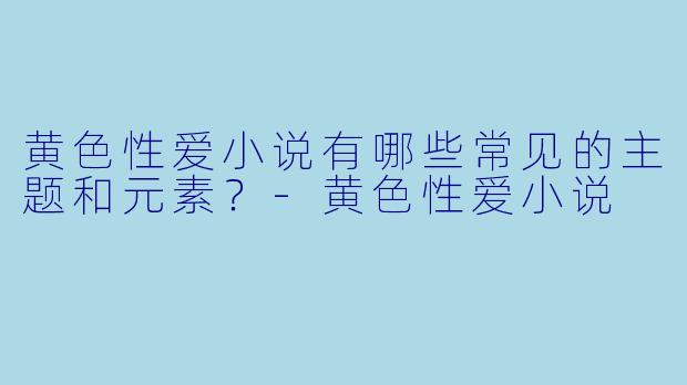 黄色性爱小说有哪些常见的主题和元素?