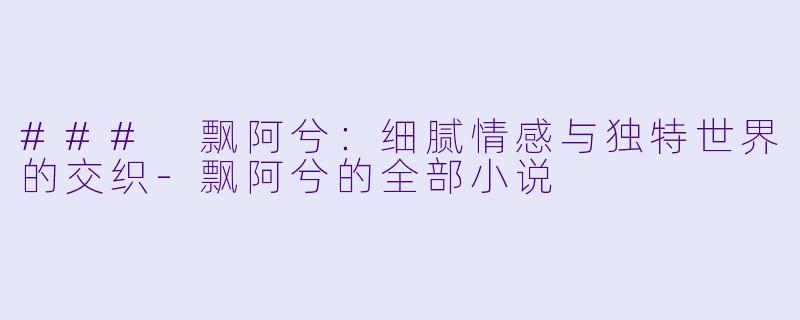 ### 飘阿兮：细腻情感与独特世界的交织-飘阿兮的全部小说