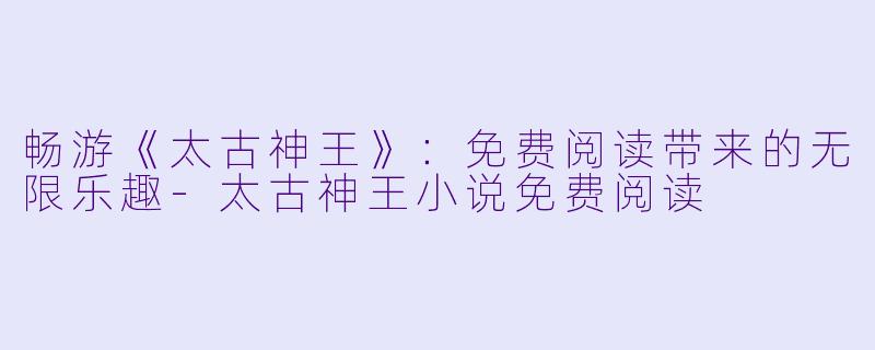 畅游《太古神王》：免费阅读带来的无限乐趣-太古神王小说免费阅读
