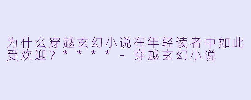 为什么穿越玄幻小说在年轻读者中如此受欢迎?****