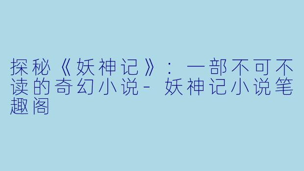 探秘《妖神记》：一部不可不读的奇幻小说-妖神记小说笔趣阁