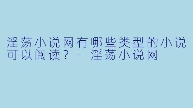 淫荡小说网有哪些类型的小说可以阅读？-淫荡小说网