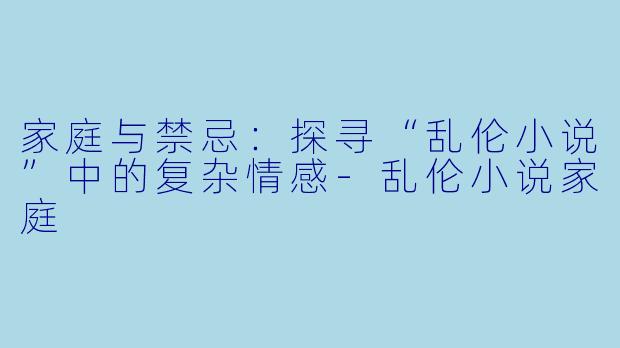 家庭与禁忌：探寻“乱伦小说”中的复杂情感-乱伦小说家庭