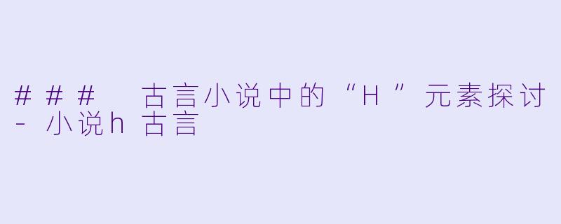 ### 古言小说中的“H”元素探讨-小说h古言