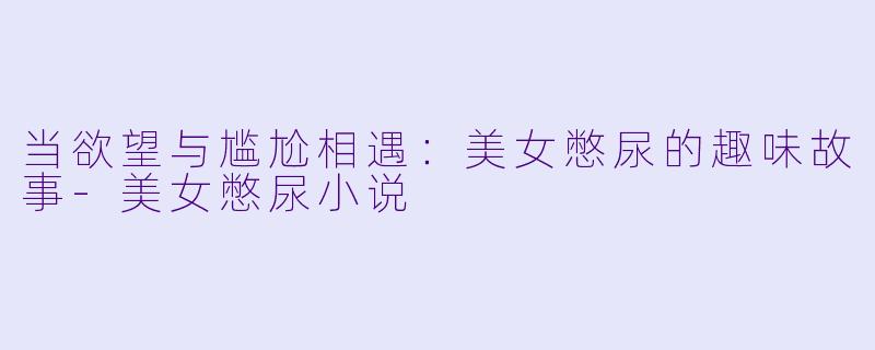 当欲望与尴尬相遇：美女憋尿的趣味故事-美女憋尿小说