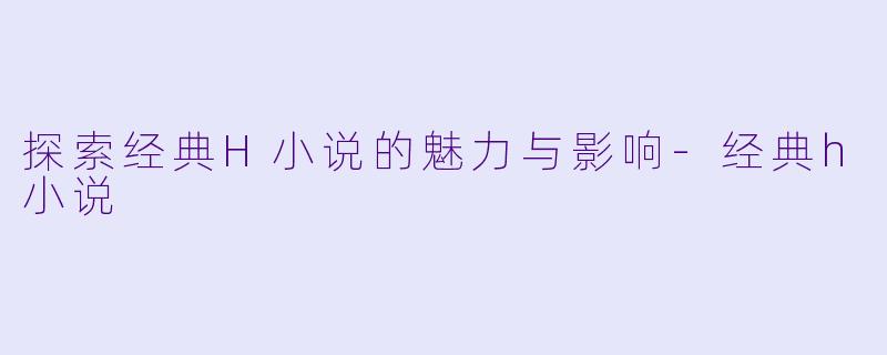 探索经典H小说的魅力与影响-经典h小说