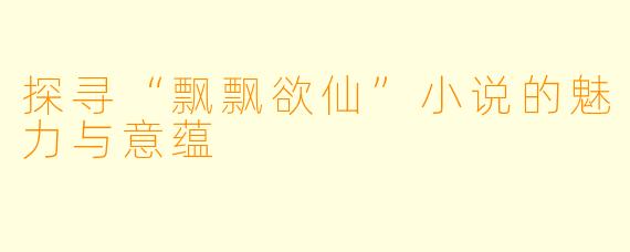 探寻“飘飘欲仙”小说的魅力与意蕴