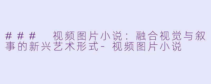 ### 视频图片小说：融合视觉与叙事的新兴艺术形式-视频图片小说