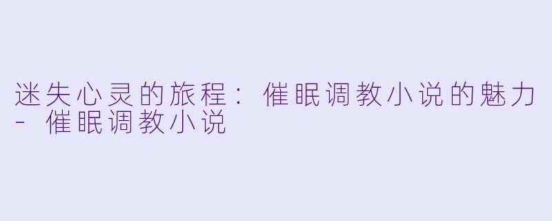 迷失心灵的旅程：催眠调教小说的魅力-催眠调教小说