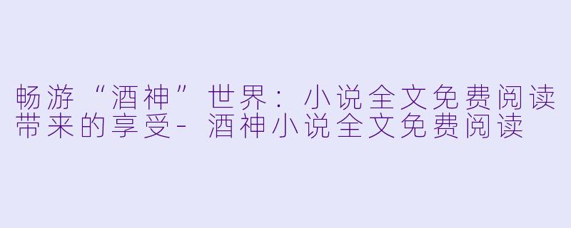 畅游“酒神”世界：小说全文免费阅读带来的享受-酒神小说全文免费阅读