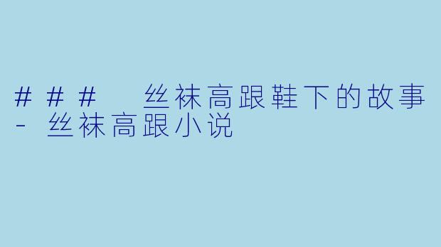 ### 丝袜高跟鞋下的故事-丝袜高跟小说