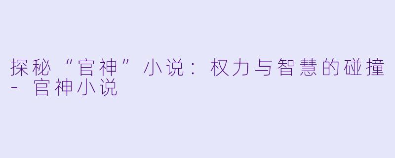 探秘“官神”小说：权力与智慧的碰撞-官神小说