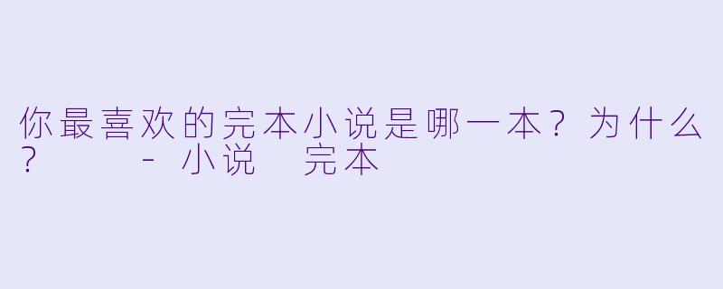 你最喜欢的完本小说是哪一本？为什么？  -小说 完本