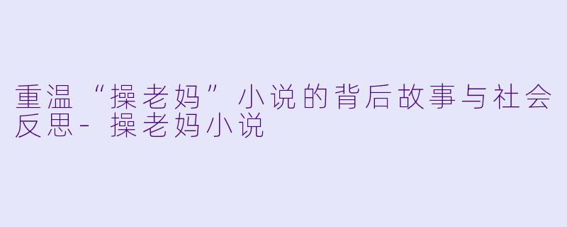 重温“操老妈”小说的背后故事与社会反思-操老妈小说