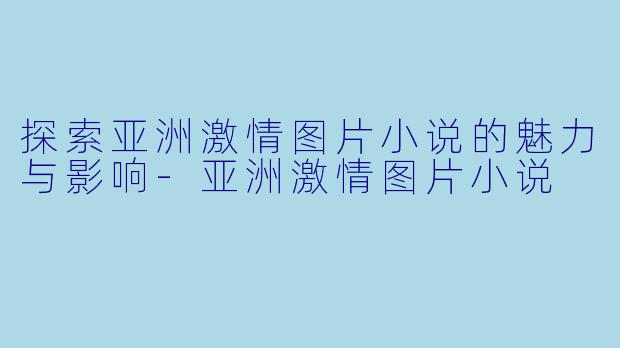 探索亚洲激情图片小说的魅力与影响