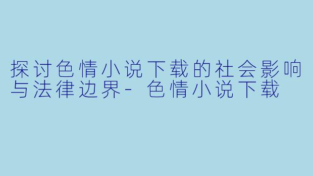 探讨色情小说下载的社会影响与法律边界-色情小说下载