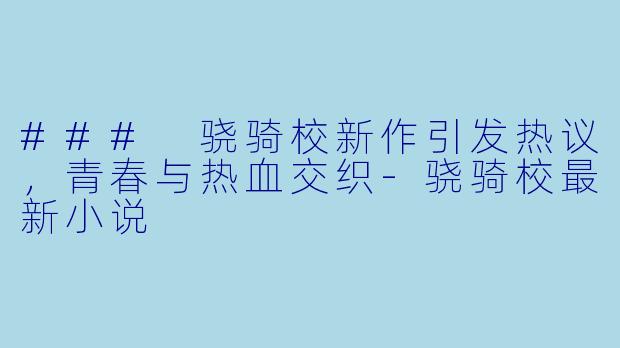 ### 骁骑校新作引发热议，青春与热血交织-骁骑校最新小说