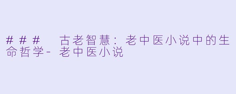 ### 古老智慧：老中医小说中的生命哲学-老中医小说