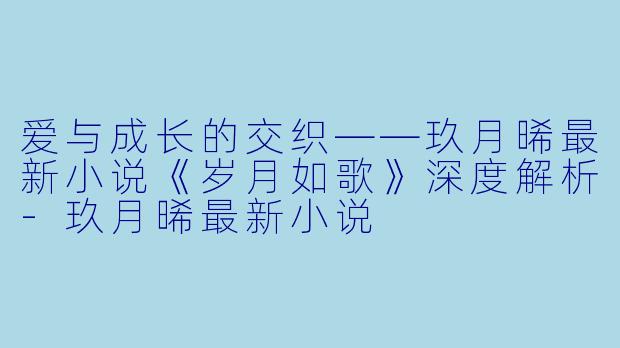 爱与成长的交织——玖月晞最新小说《岁月如歌》深度解析-玖月晞最新小说