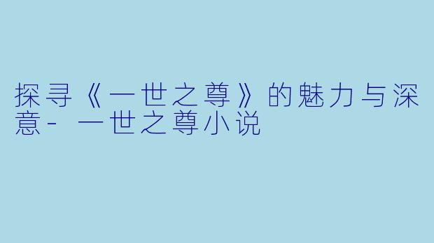 探寻《一世之尊》的魅力与深意-一世之尊小说