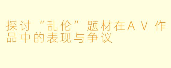 探讨“乱伦”题材在AV作品中的表现与争议