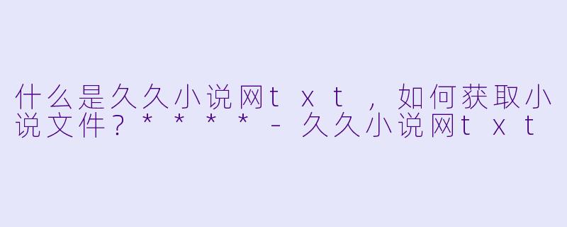 什么是久久小说网txt，如何获取小说文件？****-久久小说网txt